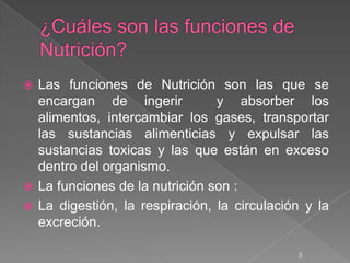  Las funciones de Nutrición son las que se
  encargan de ingerir           y absorber los
  alimentos, intercambiar los gases, transportar
  las sustancias alimenticias y expulsar las
  sustancias toxicas y las que están en exceso
  dentro del organismo.
 La funciones de la nutrición son :
 La digestión, la respiración, la circulación y la
  excreción.

                                             3
 