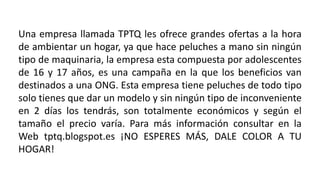 Una empresa llamada TPTQ les ofrece grandes ofertas a la hora
de ambientar un hogar, ya que hace peluches a mano sin ningún
tipo de maquinaria, la empresa esta compuesta por adolescentes
de 16 y 17 años, es una campaña en la que los beneficios van
destinados a una ONG. Esta empresa tiene peluches de todo tipo
solo tienes que dar un modelo y sin ningún tipo de inconveniente
en 2 días los tendrás, son totalmente económicos y según el
tamaño el precio varía. Para más información consultar en la
Web tptq.blogspot.es ¡NO ESPERES MÁS, DALE COLOR A TU
HOGAR!
 