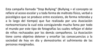 Esta campaña llamada "Stop Bullying" (Bullying = el concepto se
refiere al acoso escolar y a toda forma de maltrato físico, verbal o
psicológico que se produce entre escolares, de forma reiteraba y
a lo largo del tiempo) que fue realizada por una Asociación
norteamericana la cual esta consiguiendo mucha fama por todo
el mundo por este tipo de fotografías las cuales reflejan el dolor
de niños rechazados por los demás compañeros. La Asociación
tiene como objetivo detener y enseñar las consecuencias a la
sociedad de hoy en día y demostrarles el sufrimiento de las
personas marginadas.
 