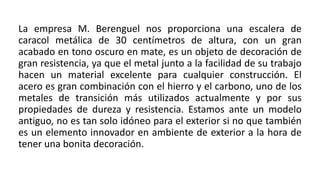 La empresa M. Berenguel nos proporciona una escalera de
caracol metálica de 30 centímetros de altura, con un gran
acabado en tono oscuro en mate, es un objeto de decoración de
gran resistencia, ya que el metal junto a la facilidad de su trabajo
hacen un material excelente para cualquier construcción. El
acero es gran combinación con el hierro y el carbono, uno de los
metales de transición más utilizados actualmente y por sus
propiedades de dureza y resistencia. Estamos ante un modelo
antiguo, no es tan solo idóneo para el exterior si no que también
es un elemento innovador en ambiente de exterior a la hora de
tener una bonita decoración.
 