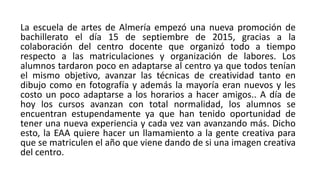 La escuela de artes de Almería empezó una nueva promoción de
bachillerato el día 15 de septiembre de 2015, gracias a la
colaboración del centro docente que organizó todo a tiempo
respecto a las matriculaciones y organización de labores. Los
alumnos tardaron poco en adaptarse al centro ya que todos tenían
el mismo objetivo, avanzar las técnicas de creatividad tanto en
dibujo como en fotografía y además la mayoría eran nuevos y les
costo un poco adaptarse a los horarios a hacer amigos.. A día de
hoy los cursos avanzan con total normalidad, los alumnos se
encuentran estupendamente ya que han tenido oportunidad de
tener una nueva experiencia y cada vez van avanzando más. Dicho
esto, la EAA quiere hacer un llamamiento a la gente creativa para
que se matriculen el año que viene dando de si una imagen creativa
del centro.
 