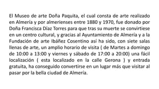 El Museo de arte Doña Paquita, el cual consta de arte realizado
en Almería y por almerienses entre 1880 y 1970, fue donado por
Doña Francisca Díaz Torres para que tras su muerte se convirtiese
en un centro cultural, y gracias al Ayuntamiento de Almería y a la
Fundación de arte Ibáñez Cosentino así ha sido, con siete salas
llenas de arte, un amplio horario de visita ( de Martes a domingo
de 10:00 a 13:00 y viernes y sábado de 17:00 a 20:00) una fácil
localización ( esta localizado en la calle Gerona ) y entrada
gratuita, ha conseguido convertirse en un lugar más que visitar al
pasar por la bella ciudad de Almería.
 