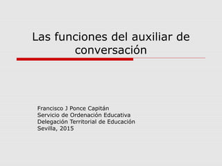 Las funciones del auxiliar de
conversación
Francisco J Ponce Capitán
Servicio de Ordenación Educativa
Delegación Territorial de Educación
Sevilla, 2015
 