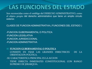 Son reconocidas como el ombligo del DERECHO ADMINISTRATIVO, como
el objeto propio del derecho administrativo que tiene un amplio circulo
exterior.
CLASES DE FUNCION ADMINISTRATIVA.( FUNCIONES DEL ESTADO )
-FUNCION GUBERNAMENTAL O POLITICA
-FUNCION LEGISLATIVA
-FUNCION JURISDICCIONAL
-FUNCION ADMINISTRATIVA
A) FUNCION GUBERNAMENTAL O POLITICA
CONSISTE EN FIJAR LAS GRANDES DIRECTRICES DE LA
ORIENTACION POLITICA.
-SU CARACTERISTICA PRINCIPAL ES LA ACCION
- TIENE DIRECTA INMEDIATES CONSTITUCIONAL CON RANGO
SUPREMO DE JERARQUIA.
 