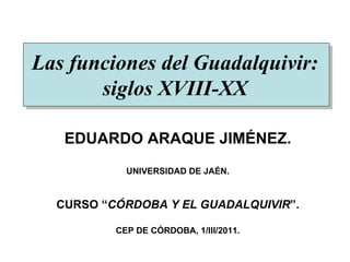 Las funciones del Guadalquivir: siglos XVIII-XX EDUARDO ARAQUE JIMÉNEZ. UNIVERSIDAD DE JAÉN. CURSO “ CÓRDOBA Y EL GUADALQUIVIR ”. CEP DE CÓRDOBA, 1/III/2011. 