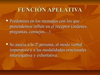 FUNCIÓN APELATIVAFUNCIÓN APELATIVA
 Predomina en los mensajes con los quePredomina en los mensajes con los que
pretendemos influir en el receptor (órdenes,pretendemos influir en el receptor (órdenes,
preguntas, consejos…)preguntas, consejos…)
 Se asocia a la 2ª persona, al modo verbalSe asocia a la 2ª persona, al modo verbal
imperativo y a las modalidades oracionalesimperativo y a las modalidades oracionales
interrogativa y exhortativa.interrogativa y exhortativa.
 