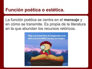 Función poética o estética.

La función poética se centra en el mensaje y
en cómo se transmite. Es propia de la literatura
en la que abundan los recursos retóricos.
 