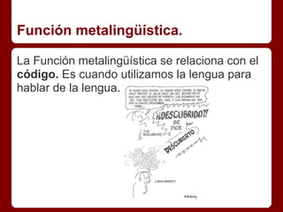 Función metalingüística.

La Función metalingüística se relaciona con el
código. Es cuando utilizamos la lengua para
hablar de la lengua.
 