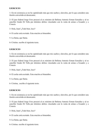 EJERCICIO

1- En mi existencia yo no he capitalizado más que mis sueños y desvelos, por lo que considero una
ilusión convertida en desencanto.

2- El juez federal Jorge Urso procesó al ex ministro de Defensa Antonio Erman González y al ex
canciller Guido Di Tella por distintos delitos vinculados con la venta de armas a Ecuador y a
Croacia

3- Hola, Juan! ¿Todo bien, loco?

4- El coche está averiado. Esta oración es bimembre.

5- La llama, que llama.

6- Cristina escribe el siguiente texto.


EJERCICIO

1- En mi existencia yo no he capitalizado más que mis sueños y desvelos, por lo que considero una
ilusión convertida en desencanto.

2- El juez federal Jorge Urso procesó al ex ministro de Defensa Antonio Erman González y al ex
canciller Guido Di Tella por distintos delitos vinculados con la venta de armas a Ecuador y a
Croacia

3- Hola, Juan! ¿Todo bien, loco?

4- El coche está averiado. Esta oración es bimembre.

5- La llama, que llama.

6- Cristina, escribe el siguiente texto.


EJERCICIO

1- En mi existencia yo no he capitalizado más que mis sueños y desvelos, por lo que considero una
ilusión convertida en desencanto.

2- El juez federal Jorge Urso procesó al ex ministro de Defensa Antonio Erman González y al ex
canciller Guido Di Tella por distintos delitos vinculados con la venta de armas a Ecuador y a
Croacia

3- Hola, Juan! ¿Todo bien, loco?

4- El coche está averiado. Esta oración es bimembre.

5- La llama, que llama.

6- Cristina escribe el siguiente texto.
 