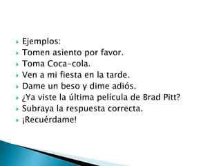  Ejemplos:
 Tomen asiento por favor.
 Toma Coca-cola.
 Ven a mi fiesta en la tarde.
 Dame un beso y dime adiós.
 ¿Ya viste la última película de Brad Pitt?
 Subraya la respuesta correcta.
 ¡Recuérdame!
 