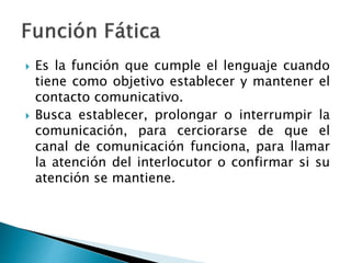  Es la función que cumple el lenguaje cuando
tiene como objetivo establecer y mantener el
contacto comunicativo.
 Busca establecer, prolongar o interrumpir la
comunicación, para cerciorarse de que el
canal de comunicación funciona, para llamar
la atención del interlocutor o confirmar si su
atención se mantiene.
 