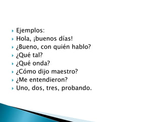  Ejemplos:
 Hola, ¡buenos días!
 ¿Bueno, con quién hablo?
 ¿Qué tal?
 ¿Qué onda?
 ¿Cómo dijo maestro?
 ¿Me entendieron?
 Uno, dos, tres, probando.
 