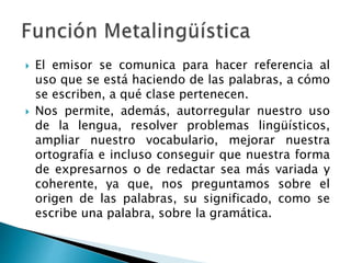  El emisor se comunica para hacer referencia al
uso que se está haciendo de las palabras, a cómo
se escriben, a qué clase pertenecen.
 Nos permite, además, autorregular nuestro uso
de la lengua, resolver problemas lingüísticos,
ampliar nuestro vocabulario, mejorar nuestra
ortografía e incluso conseguir que nuestra forma
de expresarnos o de redactar sea más variada y
coherente, ya que, nos preguntamos sobre el
origen de las palabras, su significado, como se
escribe una palabra, sobre la gramática.
 