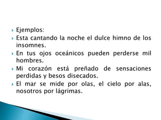 Ejemplos:
 Esta cantando la noche el dulce himno de los
insomnes.
 En tus ojos oceánicos pueden perderse mil
hombres.
 Mi corazón está preñado de sensaciones
perdidas y besos disecados.
 El mar se mide por olas, el cielo por alas,
nosotros por lágrimas.
 