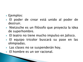 Ejemplos:
 El poder de crear está unido al poder de
destruir.
 Nietzsche es un filósofo que proyecta la idea
de superhombre.
 El teatro no tiene mucho impulso en Jalisco.
 El equipo tricolor buscará su pase en las
olimpiadas.
 Las clases no se suspenderán hoy.
 El hombre es un ser racional.
 