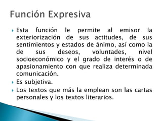  Esta función le permite al emisor la
exteriorización de sus actitudes, de sus
sentimientos y estados de ánimo, así como la
de sus deseos, voluntades, nivel
socioeconómico y el grado de interés o de
apasionamiento con que realiza determinada
comunicación.
 Es subjetiva.
 Los textos que más la emplean son las cartas
personales y los textos literarios.
 