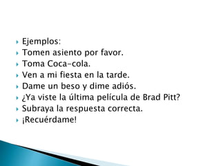  Ejemplos:
 Tomen asiento por favor.
 Toma Coca-cola.
 Ven a mi fiesta en la tarde.
 Dame un beso y dime adiós.
 ¿Ya viste la última película de Brad Pitt?
 Subraya la respuesta correcta.
 ¡Recuérdame!
 