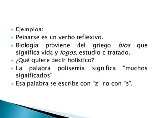 Ejemplos:
 Peinarse es un verbo reflexivo.
 Biología proviene del griego bios que
significa vida y logos, estudio o tratado.
 ¿Qué quiere decir holístico?
 La palabra polisemia significa “muchos
significados”
 Esa palabra se escribe con “z” no con “s”.
 