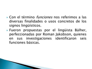  Con el término funciones nos referimos a las
diversas finalidades o usos concretos de los
signos lingüísticos.
 Fueron propuestas por el lingüista Bülher,
perfeccionadas por Roman Jakobson, quienes
en sus investigaciones identificaron seis
funciones básicas.
 