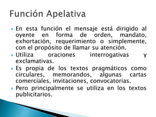  En esta función el mensaje está dirigido al
oyente en forma de orden, mandato,
exhortación, requerimiento o simplemente,
con el propósito de llamar su atención.
 Utiliza oraciones interrogativas y
exclamativas.
 Es propia de los textos pragmáticos como
circulares, memorandos, algunas cartas
comerciales, invitaciones, convocatorias.
 Pero principalmente se utiliza en los textos
publicitarios.
 