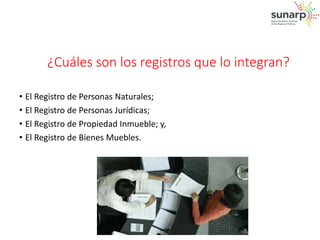 ¿Cuáles son los registros que lo integran? 
• El Registro de Personas Naturales; 
• El Registro de Personas Jurídicas; 
• El Registro de Propiedad Inmueble; y, 
• El Registro de Bienes Muebles. 
 