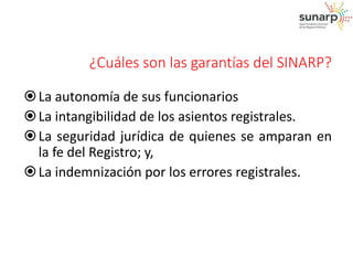 ¿Cuáles son las garantías del SINARP? 
 La autonomía de sus funcionarios 
 La intangibilidad de los asientos registrales. 
 La seguridad jurídica de quienes se amparan en 
la fe del Registro; y, 
 La indemnización por los errores registrales. 
 