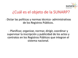 ¿Cuál es el objeto de la SUNARP? 
- Dictar las políticas y normas técnico- administrativas 
de los Registros Públicos. 
- Planificar, organizar, normar, dirigir, coordinar y 
supervisar la inscripción y publicidad de los actos y 
contratos en los Registros Públicos que integran el 
sistema nacional. 
 