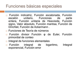 Funciones básicas especiales Función indicatriz, Función escalonada, Función escalón unitario, Funciones de parte entera, Función unitaria de Heaviside, Función signo, Valor absoluto, Función mantisa, Función de Dirichlet, Función de Ackermann.Funciones de Teoría de números Función divisor Función φ de Euler, Función primordial de conteo Integral de funciones elementales Función integral de logaritmo, Integral exponencial, Función error 