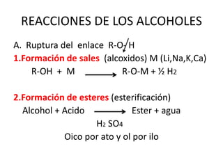 REACCIONES DE LOS ALCOHOLES
A. Ruptura del enlace R-O- H
1.Formación de sales (alcoxidos) M (Li,Na,K,Ca)
R-OH + M R-O-M + ½ H2
2.Formación de esteres (esterificación)
Alcohol + Acido Ester + agua
H2 SO4
Oico por ato y ol por ilo
 