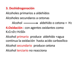 3. Deshidrogenación
Alcoholes primarios a aldehídos
Alcoholes secundaros a cetonas
Alcohol aldehído o cetona + H2
4.Oxidación : con agentes oxidantes como
K2Cr207/ H2S04
Alcohol primario produce aldehído +agua
continua la oxidación hasta acido carboxílico
Alcohol secundario produce cetona
Alcohol terciario no reacciona
 