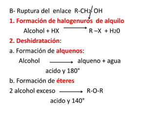 B- Ruptura del enlace R-CH2- OH
1. Formación de halogenuros de alquilo
Alcohol + HX R –X + H20
2. Deshidratación:
a. Formación de alquenos:
Alcohol alqueno + agua
acido y 180°
b. Formación de éteres
2 alcohol exceso R-O-R
acido y 140°
 