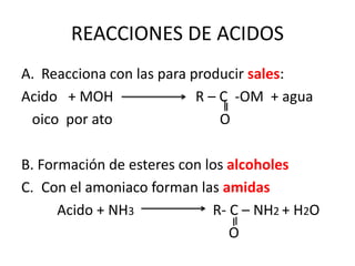 REACCIONES DE ACIDOS
A. Reacciona con las para producir sales:
Acido + MOH R – C -OM + agua
oico por ato O
B. Formación de esteres con los alcoholes
C. Con el amoniaco forman las amidas
Acido + NH3 R- C – NH2 + H2O
O
 
