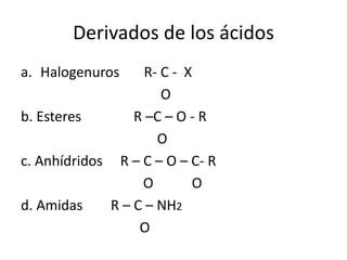 Derivados de los ácidos
a. Halogenuros R- C - X
O
b. Esteres R –C – O - R
O
c. Anhídridos R – C – O – C- R
O O
d. Amidas R – C – NH2
O
 