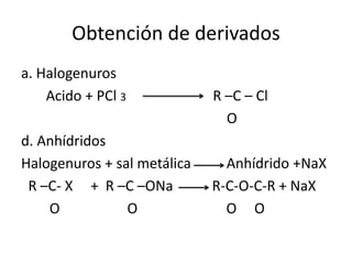 Obtención de derivados
a. Halogenuros
Acido + PCl 3 R –C – Cl
O
d. Anhídridos
Halogenuros + sal metálica Anhídrido +NaX
R –C- X + R –C –ONa R-C-O-C-R + NaX
O O O O
 