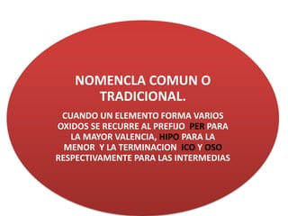 NOMENCLA COMUN O
TRADICIONAL.
CUANDO UN ELEMENTO FORMA VARIOS
OXIDOS SE RECURRE AL PREFIJO PER PARA
LA MAYOR VALENCIA, HIPO PARA LA
MENOR Y LA TERMINACION ICO Y OSO
RESPECTIVAMENTE PARA LAS INTERMEDIAS
 