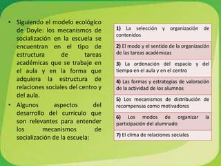 Siguiendo el modelo ecológico de Doyle: los mecanismos de socialización en la escuela se encuentran en el tipo de estructura de tareas académicas que se trabaje en el aula y en la forma que adquiera la estructura de relaciones sociales del centro y del aula.Algunos aspectos del desarrollo del currículo que son relevantes para entender los mecanismos de socialización de la escuela: