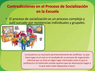 Contradicciones en el Proceso de Socialización en la EscuelaEl proceso de socialización es un proceso complejo y sutil surcado por resistencias individuales y grupales.La escuela es un escenario permanentemente de conflictos. Lo que tiene lugar en el aula es el resultado de un proceso de negociación informal que se sitúa en algún lugar intermedio entre lo que el profesor/a o la institución escolar quieren que los alumnos/as hagan y lo que estos están dispuestos a hacer.