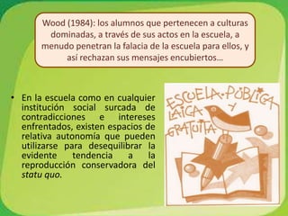 Wood (1984): los alumnos que pertenecen a culturas dominadas, a través de sus actos en la escuela, a menudo penetran la falacia de la escuela para ellos, y así rechazan sus mensajes encubiertos…En la escuela como en cualquier institución social surcada de contradicciones e intereses enfrentados, existen espacios de relativa autonomía que pueden utilizarse para desequilibrar la evidente tendencia a la reproducción conservadora del statu quo.