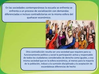 En las sociedades contemporáneas la escuela se enfrenta se enfrenta a un proceso de socialización con demandas diferenciadas e incluso contradictorias en la misma esfera del quehacer económico.Otra contradicción resulta ser una sociedad que requiere para su funcionamiento político y social la participación activa y responsable de todos los ciudadanos considerados de derecho como iguales, y esa misma sociedad que en la esfera económica, al menos para la mayoría de la población, induce a la sumisión disciplinada y la aceptación de escandalosas diferencias de hecho