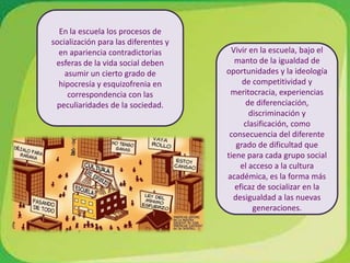 En la escuela los procesos de socialización para las diferentes y en apariencia contradictorias esferas de la vida social deben asumir un cierto grado de hipocresía y esquizofrenia en correspondencia con las peculiaridades de la sociedad.Vivir en la escuela, bajo el manto de la igualdad de oportunidades y la ideología de competitividad y meritocracia, experiencias de diferenciación, discriminación y clasificación, como consecuencia del diferente grado de dificultad que tiene para cada grupo social el acceso a la cultura académica, es la forma más eficaz de socializar en la desigualdad a las nuevas generaciones.