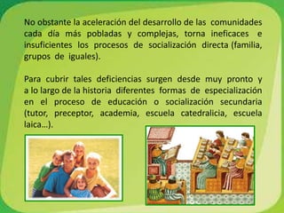 No obstante la aceleración del desarrollo de las  comunidades   cada  día  más  pobladas  y  complejas,  torna  ineficaces   e  insuficientes  los  procesos  de  socialización  directa (familia,  grupos  de  iguales).Para  cubrir  tales  deficiencias  surgen  desde  muy  pronto  y  a lo largo de la historia  diferentes  formas  de  especialización  en  el  proceso  de  educación  o  socialización  secundaria    (tutor,  preceptor,  academia,  escuela  catedralicia,  escuela  laica…).  