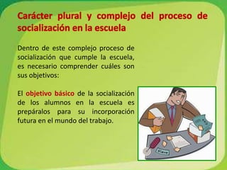 Carácter plural y complejo del proceso de socialización en la escuelaDentro de este complejo proceso de socialización que cumple la escuela, es necesario comprender cuáles son sus objetivos:El objetivo básicode la socialización de los alumnos en la escuela es prepáralos para su incorporación futura en el mundo del trabajo.