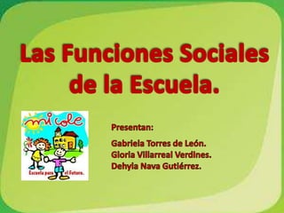 Las Funciones Sociales de la Escuela. Presentan: Gabriela Torres de León. Gloria Villarreal Verdines. Dehyla Nava Gutiérrez. 