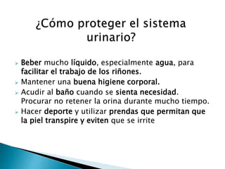  Beber mucho líquido, especialmente agua, para
facilitar el trabajo de los riñones.
 Mantener una buena higiene corporal.
 Acudir al baño cuando se sienta necesidad.
Procurar no retener la orina durante mucho tiempo.
 Hacer deporte y utilizar prendas que permitan que
la piel transpire y eviten que se irrite
 