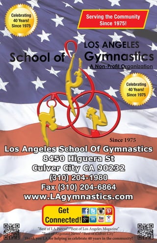 Since 1975
LOS ANGELES
School of Gymnastics
A Non-Proﬁt Organization
Serving the Community
Since 1975!
Get
Connected!
Since 1
LLLLLLLLLLLLLLLLLLLLLLLLLLLLLLLLLLLLLLLLLLLLLLLLLLLLLLLLLLLOOOOOOOOSSSSSSSSSS AAAAAANNNNNNNNNNNNNNNNNNNNNNNNNNNNNNNNNNNNNNNNNNNNNNNNNNNNNNNNNNNNNNNNNNNNNNNNNNNNNGGGGGGGGGGGGGGGGGGGGGGGGGGGGGGGGGGGGGGGGGGGGGGGGGGGGGGGGGGGGGGGGGGGGGGGEEE
AAAAAAAAAAAAAAAAAAAAAAAAAAAAAAAAAAAAA NNNooonnnn----PPPPPPPPrrrrooooooﬁﬁﬁﬁﬁﬁﬁﬁﬁtttt OOOOOOOOOOOOOOOOOOOOOOOOOOOOOOOOOOOOOOOOOOOOOOOOOOOOOOOOOOOOOOOOOOOOOOOOrrrrrrrrr
“Best of LA Parent” “Best of Los Angeles Magazine”
“Best of Argonaut News” “Best of Culver City”
Thank you LA for helping us celebrate 40 years in the community!
Los Angeles School Of GymnasticsLos Angeles School Of Gymnastics
8450 Higuera St8450 Higuera St
Culver City CA 90232Culver City CA 90232
(310) 204-1980(310) 204-1980
Fax (310) 204-6864Fax (310) 204-6864
www.LAgymnastics.comwww.LAgymnastics.com
Celebrating
40 Years!
Since 1975
Celebrating
40 Years!
Since 1975
B4871 PPIT.indd 1B4871 PPIT.indd 1 3/27/15 9:15 AM3/27/15 9:15 AM
 