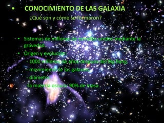 CONOCIMIENTO DE LAS GALAXIA ¿Qué son y cómo se formaron? Sistemas de millones de estrellas unidos mediante la gravedad. Origen y evolución: - 1000 millones de años después del Big Bang. - movimiento de las galaxias. - diámetro. -la materia oscura: 90% de masa.
