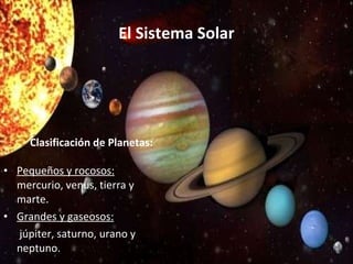 El Sistema Solar Clasificación de Planetas: Pequeños y rocosos: mercurio, venus, tierra y marte. Grandes y gaseosos: júpiter, saturno, urano y neptuno.