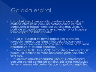    Las galaxias espirales son discos rotantes de estrellas y
    materia interestelar, con una protuberancia central
    compuesta principalmente por estrellas más viejas. A
    partir de esta protuberancia se extienden unos brazos en
    forma espiral, de brillo variable.

      * (Sa-c): Galaxia de forma espiral con brazos de
    formación estelar. Las letras minúsculas indican cuán
    sueltos se encuentran los brazos, siendo "a" los brazos más
    apretados y "c" los más dispersos.
      * Galaxias lenticulares (SO): Forma de galaxia espiral sin
    brazos. E8 también se menciona como perteneciente a
    este tipo.
      * Galaxias espirales barradas (SBa-c): Galaxia espiral
    con una banda central de estrellas. Las letras minúsculas
    tienen la misma interpretación que las galaxias espirales.
 