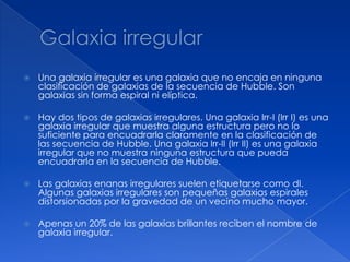    Una galaxia irregular es una galaxia que no encaja en ninguna
    clasificación de galaxias de la secuencia de Hubble. Son
    galaxias sin forma espiral ni elíptica.

   Hay dos tipos de galaxias irregulares. Una galaxia Irr-I (Irr I) es una
    galaxia irregular que muestra alguna estructura pero no lo
    suficiente para encuadrarla claramente en la clasificación de
    las secuencia de Hubble. Una galaxia Irr-II (Irr II) es una galaxia
    irregular que no muestra ninguna estructura que pueda
    encuadrarla en la secuencia de Hubble.

   Las galaxias enanas irregulares suelen etiquetarse como dI.
    Algunas galaxias irregulares son pequeñas galaxias espirales
    distorsionadas por la gravedad de un vecino mucho mayor.

   Apenas un 20% de las galaxias brillantes reciben el nombre de
    galaxia irregular.
 