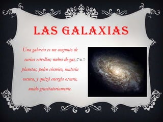 LAS GALAXIAS
Una galaxia es un conjunto de
 varias estrellas, nubes de gas,
planetas, polvo cósmico, materia
oscura, y quizá energía oscura,
   unido gravitatoriamente.
 